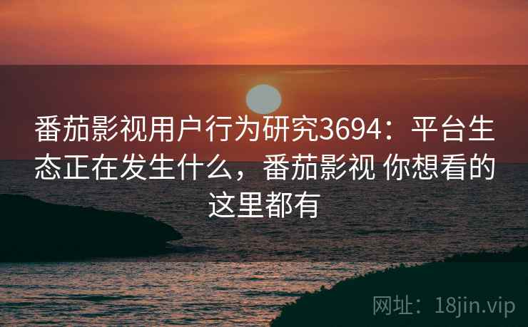 番茄影视用户行为研究3694：平台生态正在发生什么，番茄影视 你想看的这里都有