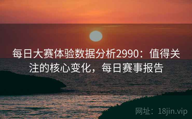 每日大赛体验数据分析2990：值得关注的核心变化，每日赛事报告