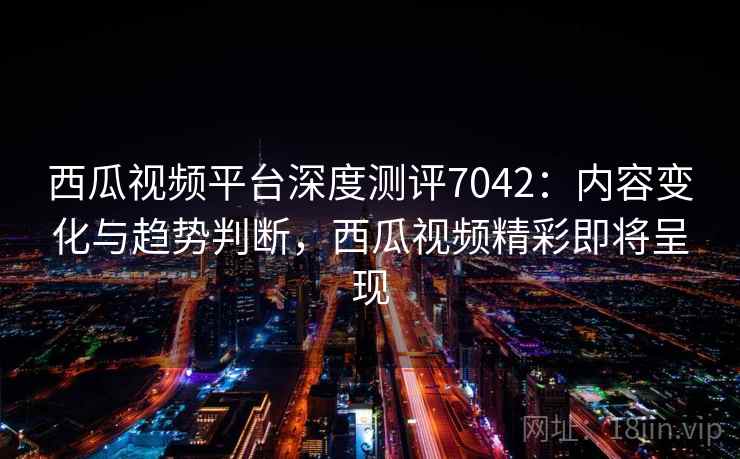 西瓜视频平台深度测评7042：内容变化与趋势判断，西瓜视频精彩即将呈现