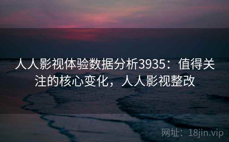 人人影视体验数据分析3935：值得关注的核心变化，人人影视整改