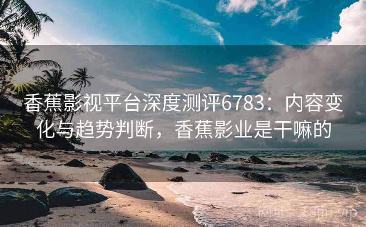 香蕉影视平台深度测评6783：内容变化与趋势判断，香蕉影业是干嘛的
