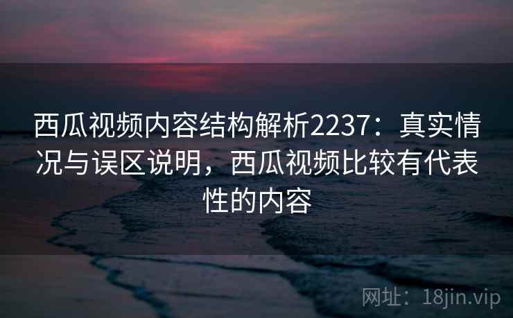 西瓜视频内容结构解析2237：真实情况与误区说明，西瓜视频比较有代表性的内容