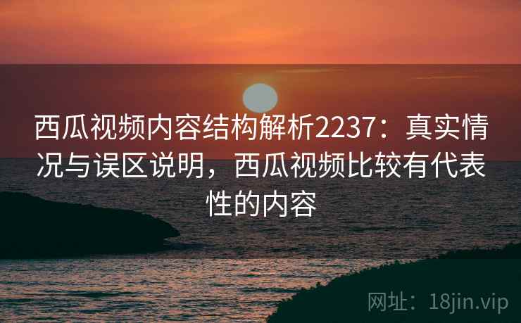 西瓜视频内容结构解析2237:真实情况与误区说明,西瓜视频比较有代表性的内容 西瓜视频内容结构解析2237:真实情况与误区说明,西瓜视频比较有代表性的内容