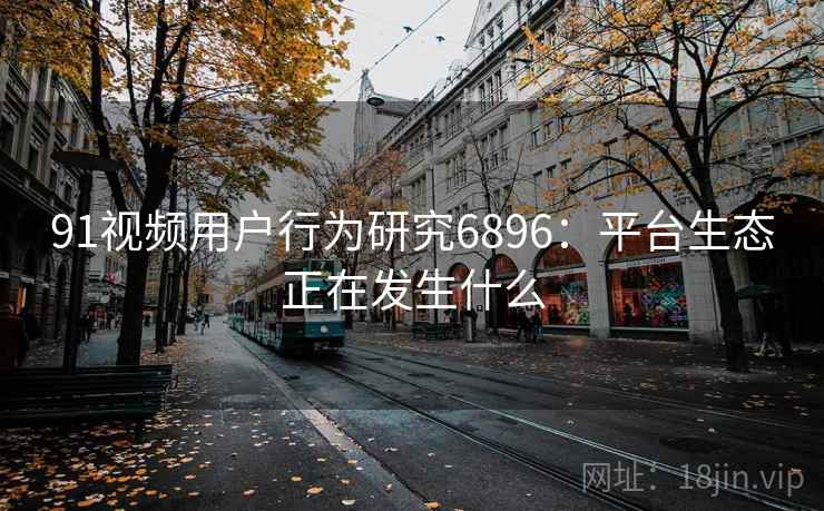 91视频用户行为研究6896：平台生态正在发生什么