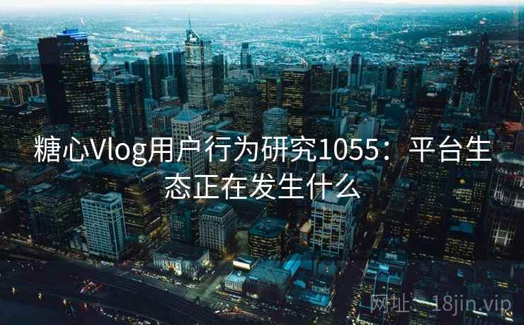糖心Vlog用户行为研究1055:平台生态正在发生什么 糖心Vlog用户行为研究1055:平台生态正在发生什么
