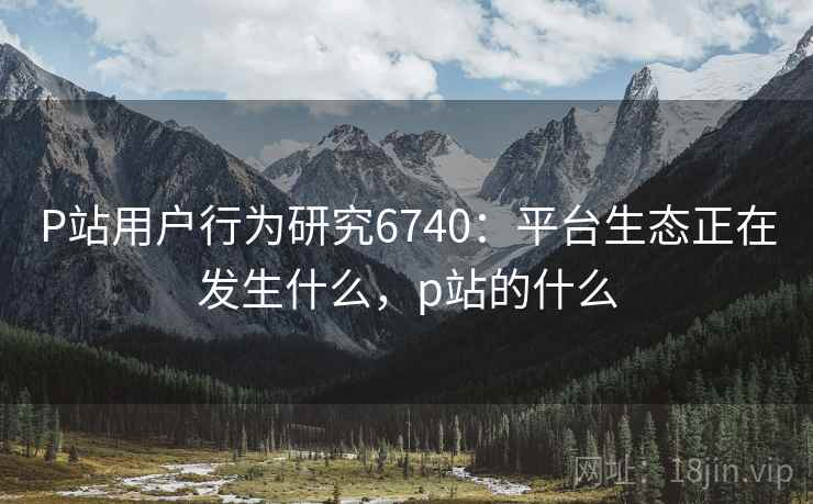 P站用户行为研究6740：平台生态正在发生什么，p站的什么