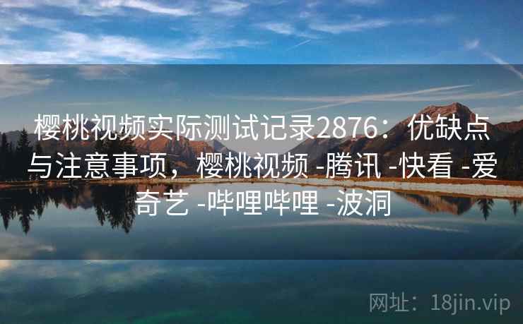 樱桃视频实际测试记录2876：优缺点与注意事项，樱桃视频 -腾讯 -快看 -爱奇艺 -哔哩哔哩 -波洞