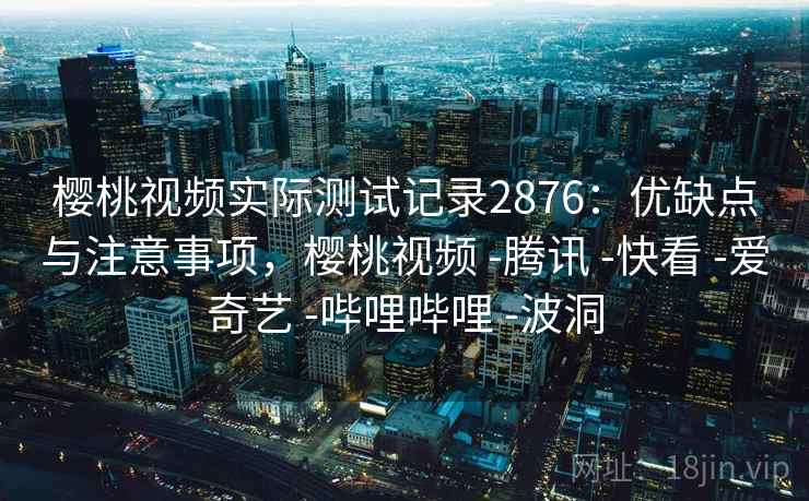 樱桃视频实际测试记录2876：优缺点与注意事项，樱桃视频 -腾讯 -快看 -爱奇艺 -哔哩哔哩 -波洞