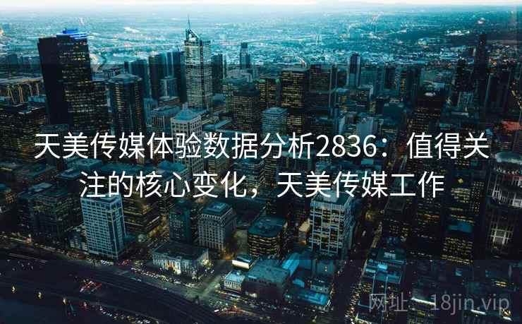 天美传媒体验数据分析2836：值得关注的核心变化，天美传媒工作