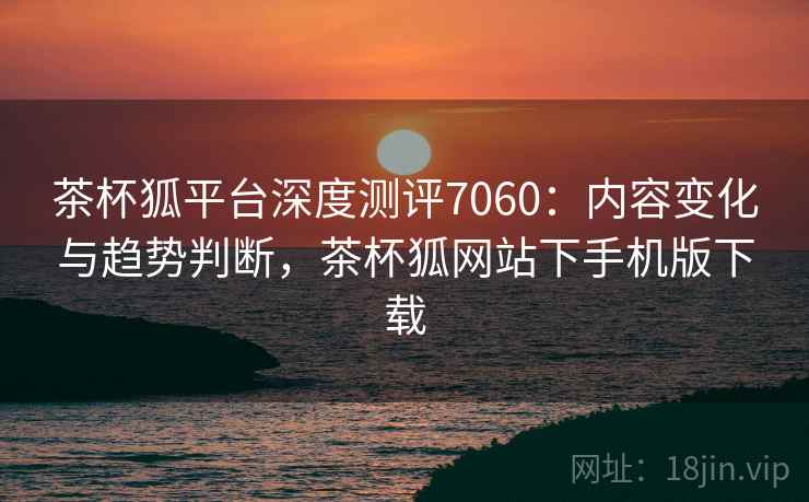茶杯狐平台深度测评7060：内容变化与趋势判断，茶杯狐网站下手机版下载