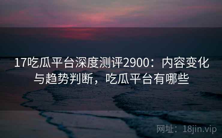 17吃瓜平台深度测评2900：内容变化与趋势判断，吃瓜平台有哪些