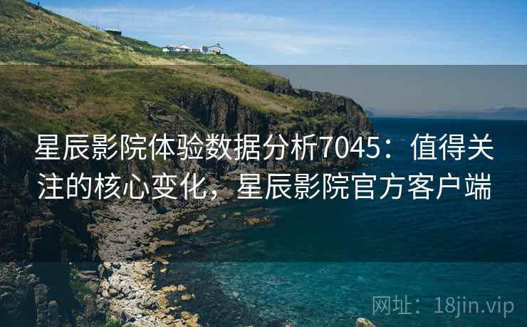 星辰影院体验数据分析7045:值得关注的核心变化,星辰影院官方客户端 星辰影院体验数据分析7045:值得关注的核心变化,星辰影院官方客户端