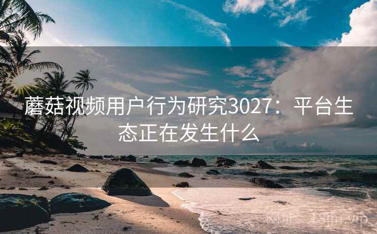 蘑菇视频用户行为研究3027：平台生态正在发生什么