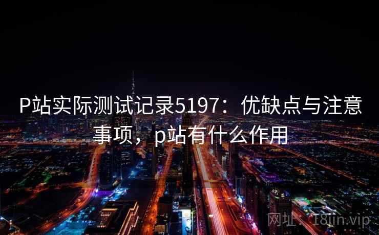 P站实际测试记录5197：优缺点与注意事项，p站有什么作用