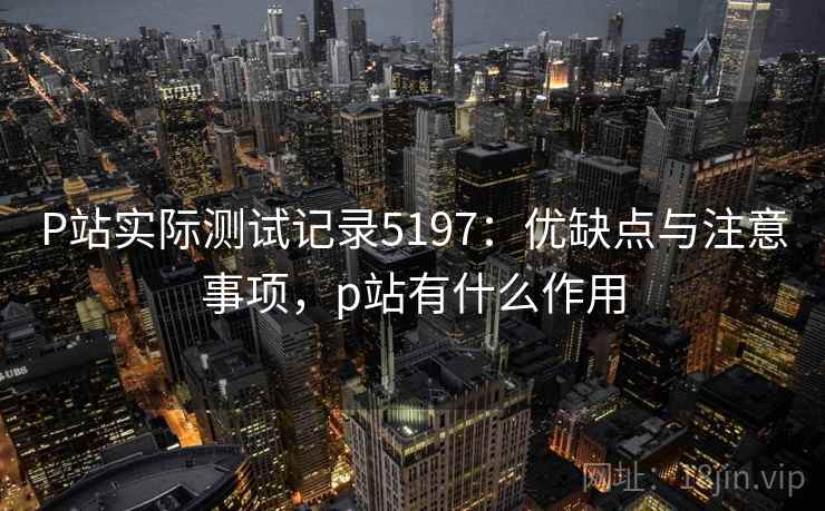 P站实际测试记录5197:优缺点与注意事项,p站有什么作用 P站实际测试记录5197:优缺点与注意事项,p站有什么作用