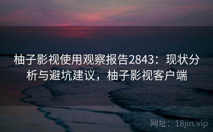 柚子影视使用观察报告2843：现状分析与避坑建议，柚子影视客户端