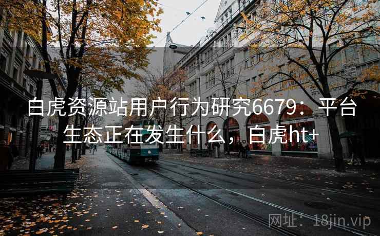 白虎资源站用户行为研究6679：平台生态正在发生什么，白虎ht+