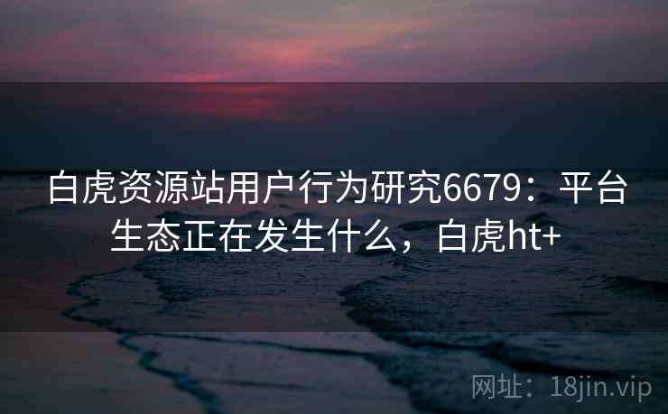白虎资源站用户行为研究6679：平台生态正在发生什么，白虎ht+