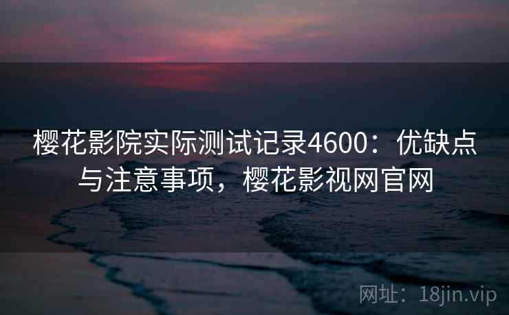 樱花影院实际测试记录4600：优缺点与注意事项，樱花影视网官网