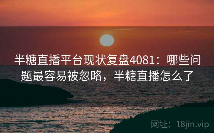 半糖直播平台现状复盘4081：哪些问题最容易被忽略，半糖直播怎么了