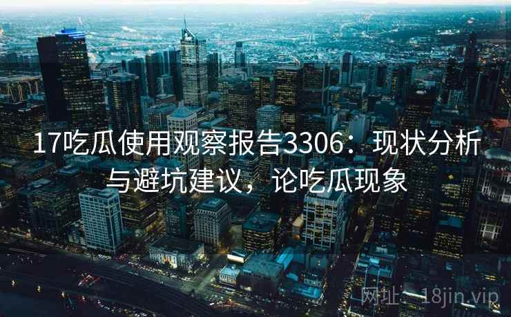 17吃瓜使用观察报告3306：现状分析与避坑建议，论吃瓜现象