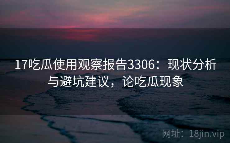 17吃瓜使用观察报告3306：现状分析与避坑建议，论吃瓜现象