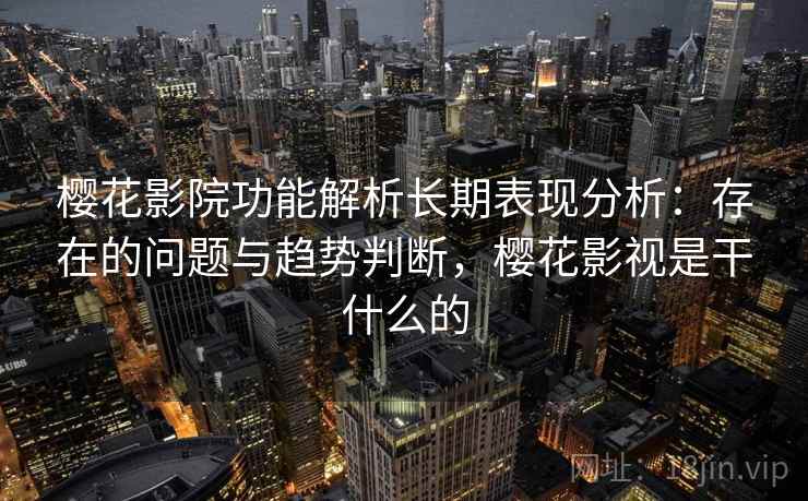 樱花影院功能解析长期表现分析：存在的问题与趋势判断，樱花影视是干什么的