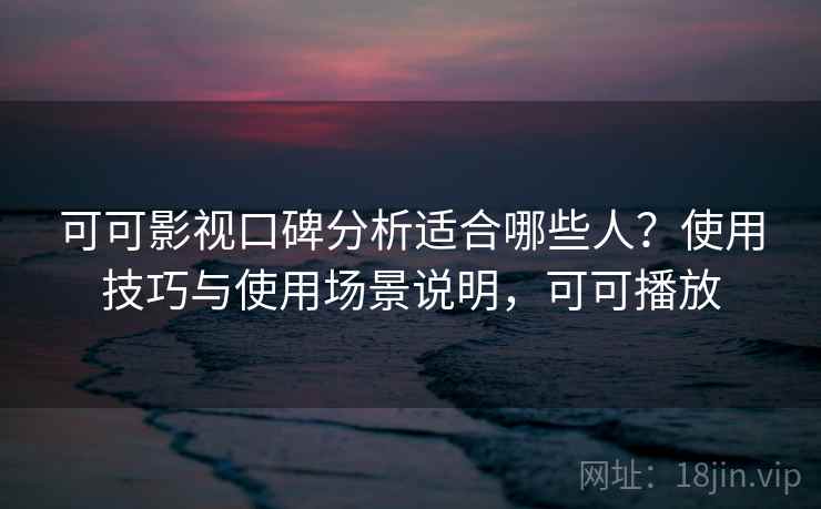 可可影视口碑分析适合哪些人？使用技巧与使用场景说明，可可播放