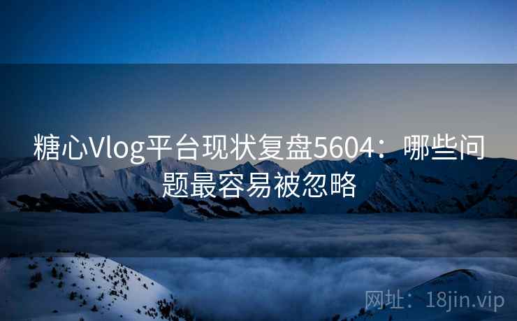 糖心Vlog平台现状复盘5604：哪些问题最容易被忽略