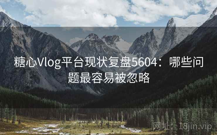 糖心Vlog平台现状复盘5604：哪些问题最容易被忽略