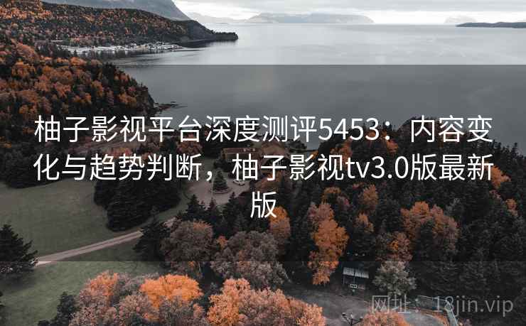 柚子影视平台深度测评5453：内容变化与趋势判断，柚子影视tv3.0版最新版