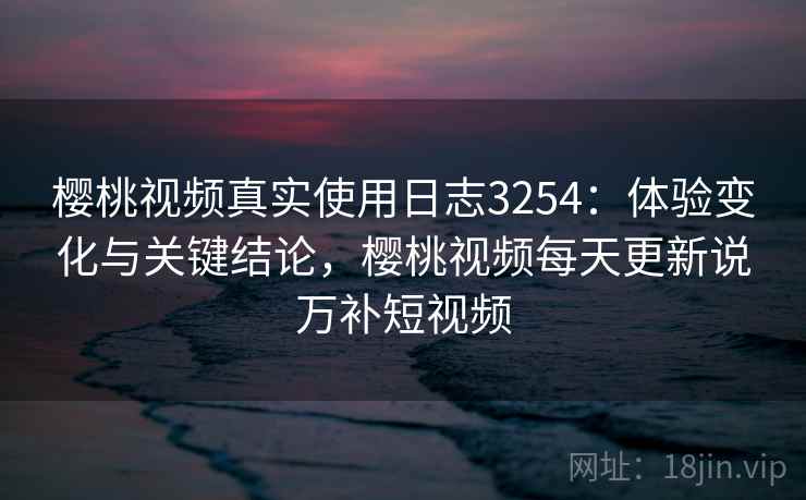 樱桃视频真实使用日志3254:体验变化与关键结论,樱桃视频每天更新说万补短视频 樱桃视频真实使用日志3254:体验变化与关键结论,樱桃视频每天更新说万补短视频