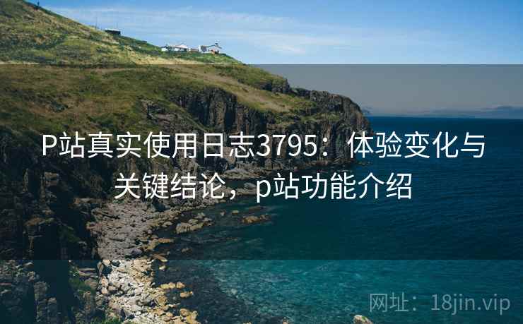 P站真实使用日志3795:体验变化与关键结论,p站功能介绍 P站真实使用日志3795:体验变化与关键结论,p站功能介绍