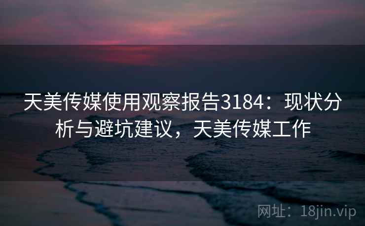 天美传媒使用观察报告3184:现状分析与避坑建议,天美传媒工作 天美传媒使用观察报告3184:现状分析与避坑建议,天美传媒工作