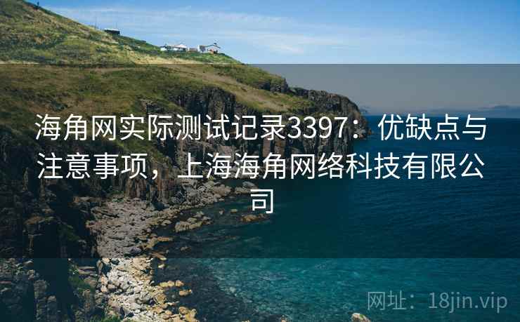 海角网实际测试记录3397:优缺点与注意事项,上海海角网络科技有限公司 海角网实际测试记录3397:优缺点与注意事项,上海海角网络科技有限公司