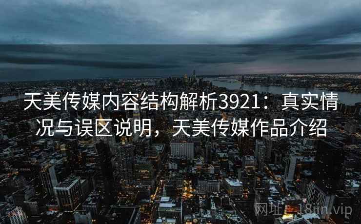 天美传媒内容结构解析3921：真实情况与误区说明，天美传媒作品介绍