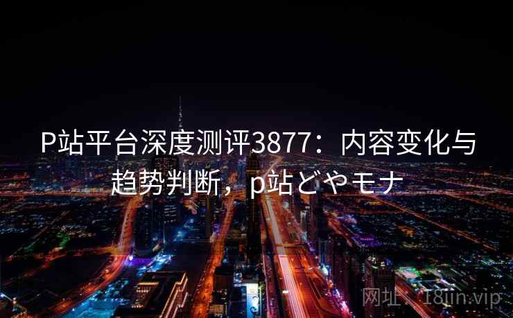 P站平台深度测评3877：内容变化与趋势判断，p站どやモナ