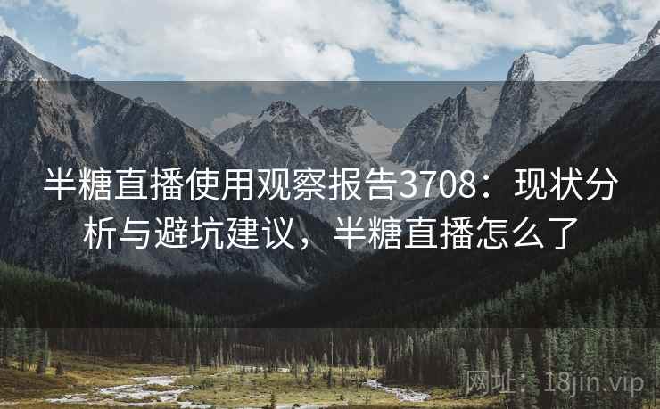 半糖直播使用观察报告3708:现状分析与避坑建议,半糖直播怎么了 半糖直播使用观察报告3708:现状分析与避坑建议,半糖直播怎么了