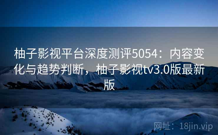 柚子影视平台深度测评5054:内容变化与趋势判断,柚子影视tv3.0版最新版 柚子影视平台深度测评5054:内容变化与趋势判断,柚子影视tv3.0版最新版