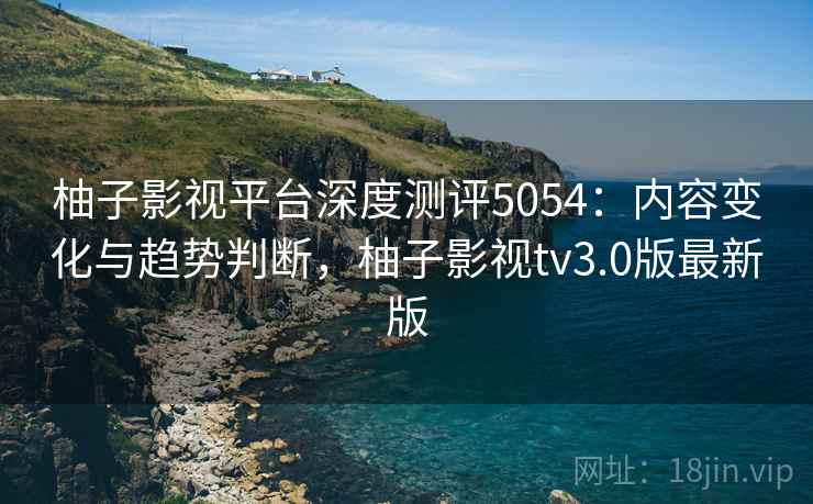 柚子影视平台深度测评5054:内容变化与趋势判断,柚子影视tv3.0版最新版 柚子影视平台深度测评5054:内容变化与趋势判断,柚子影视tv3.0版最新版