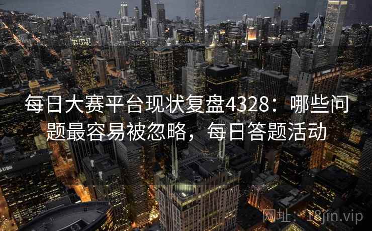 每日大赛平台现状复盘4328:哪些问题最容易被忽略,每日答题活动 每日大赛平台现状复盘4328:哪些问题最容易被忽略,每日答题活动
