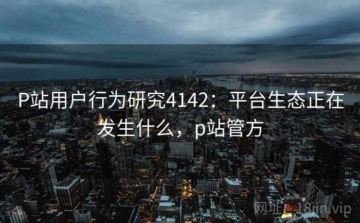 P站用户行为研究4142:平台生态正在发生什么,p站管方 P站用户行为研究4142:平台生态正在发生什么,p站管方