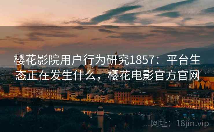 樱花影院用户行为研究1857:平台生态正在发生什么,樱花电影官方官网 樱花影院用户行为研究1857:平台生态正在发生什么,樱花电影官方官网