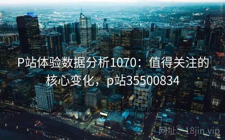 P站体验数据分析1070：值得关注的核心变化，p站35500834