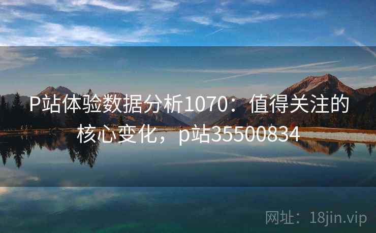 P站体验数据分析1070：值得关注的核心变化，p站35500834