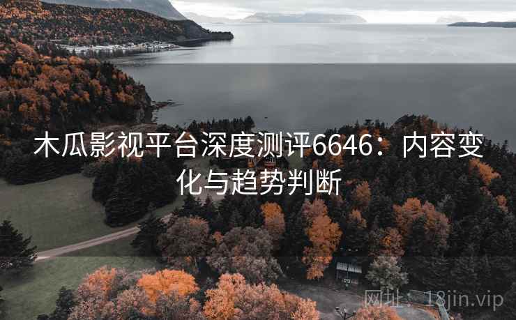 木瓜影视平台深度测评6646：内容变化与趋势判断