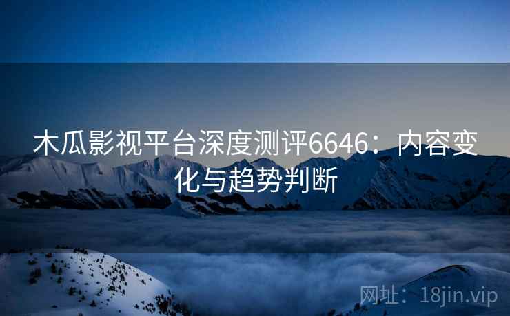 木瓜影视平台深度测评6646:内容变化与趋势判断 木瓜影视平台深度测评6646:内容变化与趋势判断