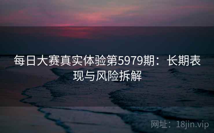 每日大赛真实体验第5979期:长期表现与风险拆解 每日大赛真实体验第5979期:长期表现与风险拆解