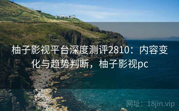 柚子影视平台深度测评2810：内容变化与趋势判断，柚子影视pc