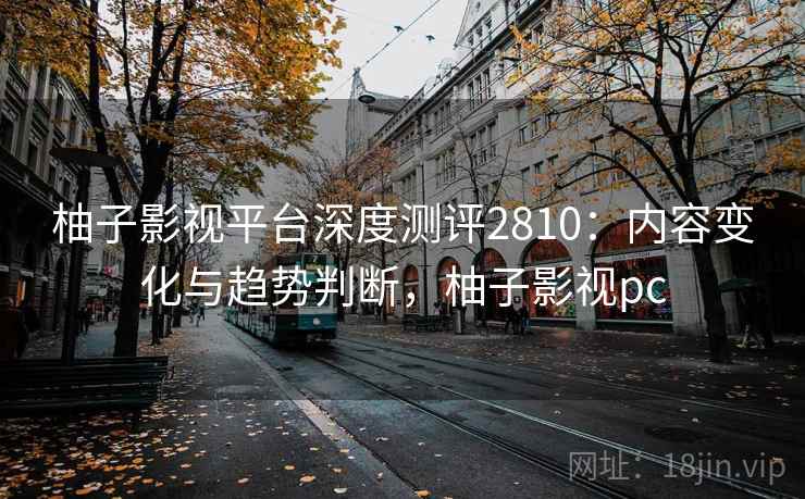 柚子影视平台深度测评2810:内容变化与趋势判断,柚子影视pc 柚子影视平台深度测评2810:内容变化与趋势判断,柚子影视pc